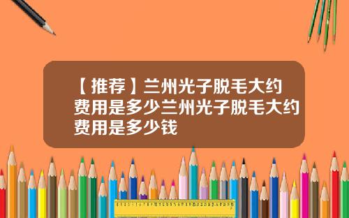 【推荐】兰州光子脱毛大约费用是多少兰州光子脱毛大约费用是多少钱