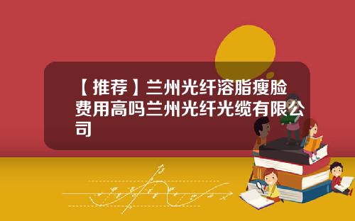 【推荐】兰州光纤溶脂瘦脸费用高吗兰州光纤光缆有限公司