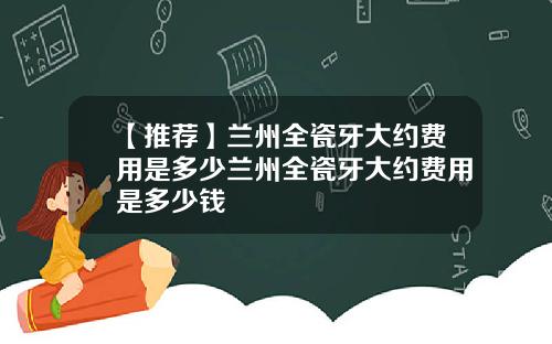 【推荐】兰州全瓷牙大约费用是多少兰州全瓷牙大约费用是多少钱