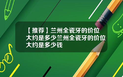 【推荐】兰州全瓷牙的价位大约是多少兰州全瓷牙的价位大约是多少钱