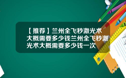 【推荐】兰州全飞秒激光术大概需要多少钱兰州全飞秒激光术大概需要多少钱一次