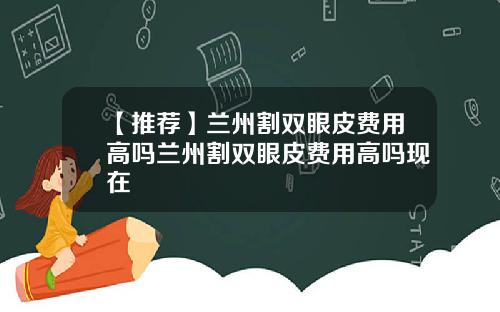 【推荐】兰州割双眼皮费用高吗兰州割双眼皮费用高吗现在