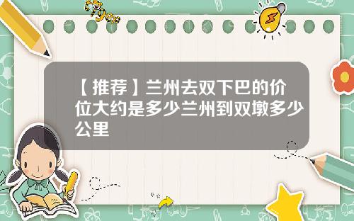 【推荐】兰州去双下巴的价位大约是多少兰州到双墩多少公里