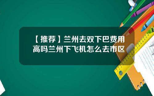 【推荐】兰州去双下巴费用高吗兰州下飞机怎么去市区