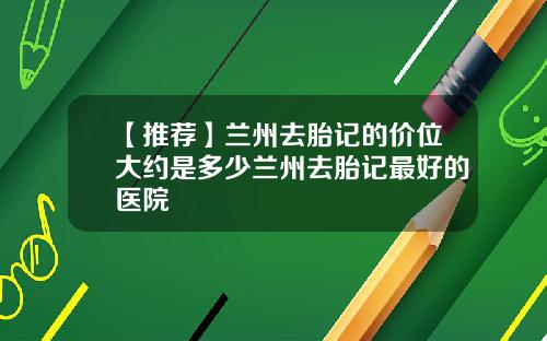 【推荐】兰州去胎记的价位大约是多少兰州去胎记最好的医院
