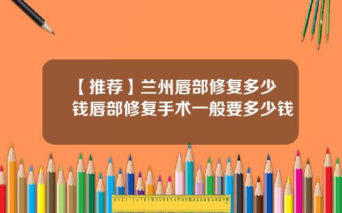 【推荐】兰州唇部修复多少钱唇部修复手术一般要多少钱