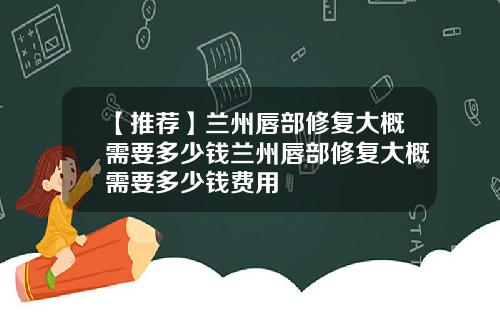 【推荐】兰州唇部修复大概需要多少钱兰州唇部修复大概需要多少钱费用