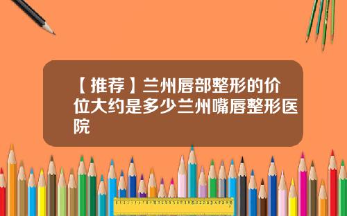 【推荐】兰州唇部整形的价位大约是多少兰州嘴唇整形医院