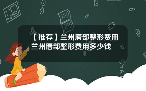 【推荐】兰州唇部整形费用兰州唇部整形费用多少钱