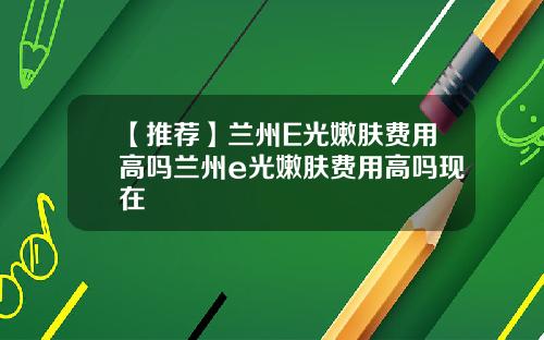 【推荐】兰州E光嫩肤费用高吗兰州e光嫩肤费用高吗现在