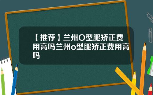 【推荐】兰州O型腿矫正费用高吗兰州o型腿矫正费用高吗