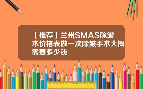 【推荐】兰州SMAS除皱术价格表做一次除皱手术大概需要多少钱
