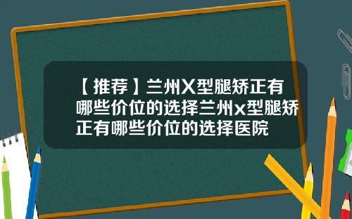 【推荐】兰州X型腿矫正有哪些价位的选择兰州x型腿矫正有哪些价位的选择医院