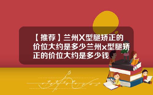 【推荐】兰州X型腿矫正的价位大约是多少兰州x型腿矫正的价位大约是多少钱