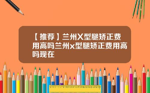 【推荐】兰州X型腿矫正费用高吗兰州x型腿矫正费用高吗现在