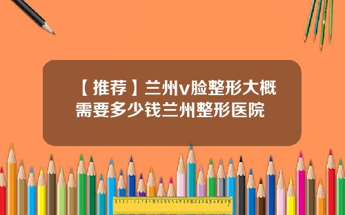 【推荐】兰州v脸整形大概需要多少钱兰州整形医院
