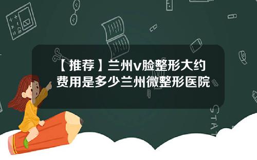 【推荐】兰州v脸整形大约费用是多少兰州微整形医院