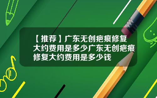 【推荐】广东无创疤痕修复大约费用是多少广东无创疤痕修复大约费用是多少钱