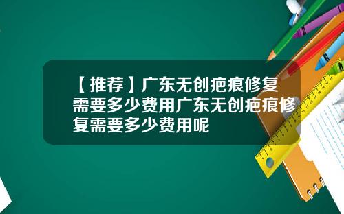 【推荐】广东无创疤痕修复需要多少费用广东无创疤痕修复需要多少费用呢