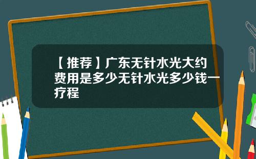 【推荐】广东无针水光大约费用是多少无针水光多少钱一疗程