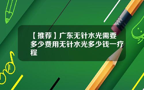 【推荐】广东无针水光需要多少费用无针水光多少钱一疗程