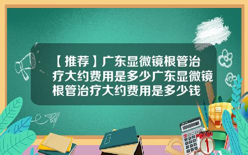 【推荐】广东显微镜根管治疗大约费用是多少广东显微镜根管治疗大约费用是多少钱