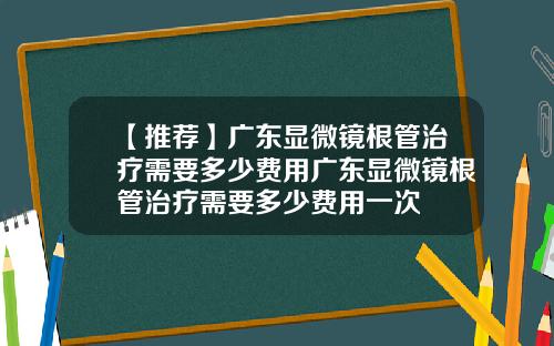 【推荐】广东显微镜根管治疗需要多少费用广东显微镜根管治疗需要多少费用一次