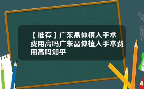 【推荐】广东晶体植入手术费用高吗广东晶体植入手术费用高吗知乎