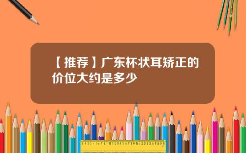 【推荐】广东杯状耳矫正的价位大约是多少