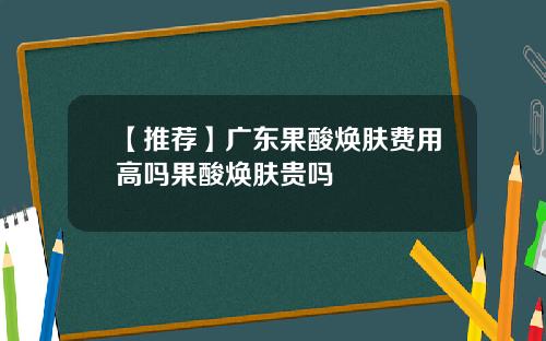 【推荐】广东果酸焕肤费用高吗果酸焕肤贵吗