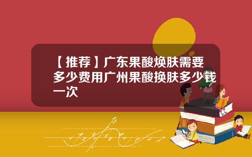 【推荐】广东果酸焕肤需要多少费用广州果酸换肤多少钱一次