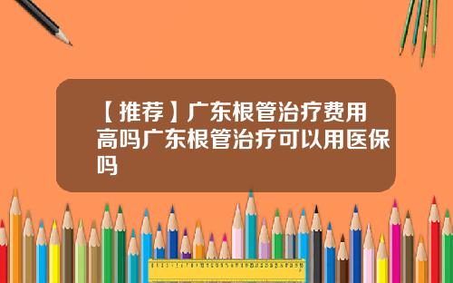 【推荐】广东根管治疗费用高吗广东根管治疗可以用医保吗