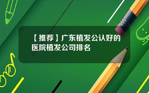 【推荐】广东植发公认好的医院植发公司排名