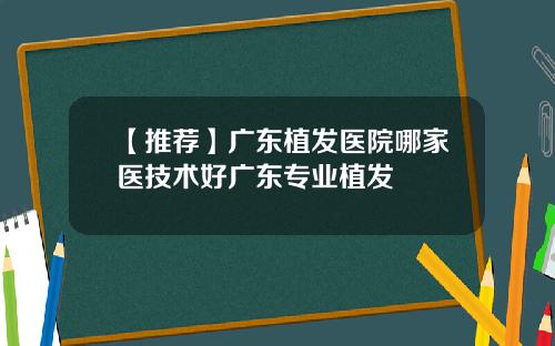 【推荐】广东植发医院哪家医技术好广东专业植发