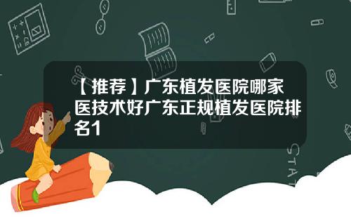 【推荐】广东植发医院哪家医技术好广东正规植发医院排名1