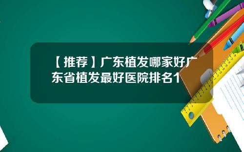 【推荐】广东植发哪家好广东省植发最好医院排名1