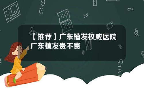 【推荐】广东植发权威医院广东植发贵不贵