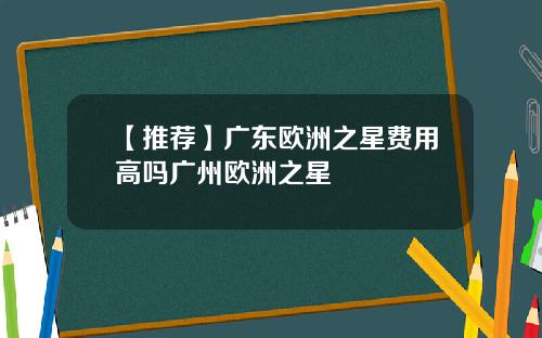 【推荐】广东欧洲之星费用高吗广州欧洲之星