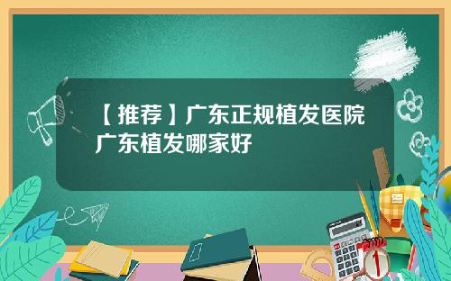 【推荐】广东正规植发医院广东植发哪家好
