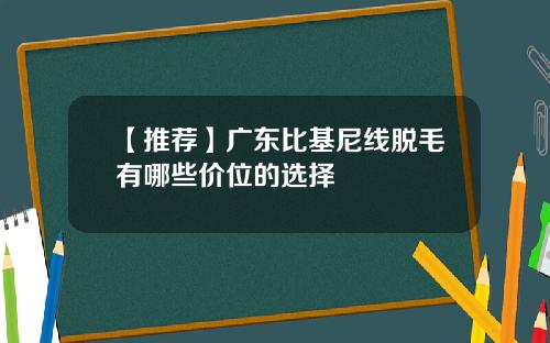 【推荐】广东比基尼线脱毛有哪些价位的选择