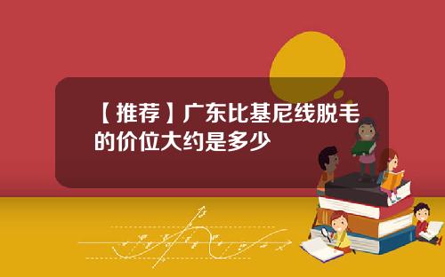 【推荐】广东比基尼线脱毛的价位大约是多少