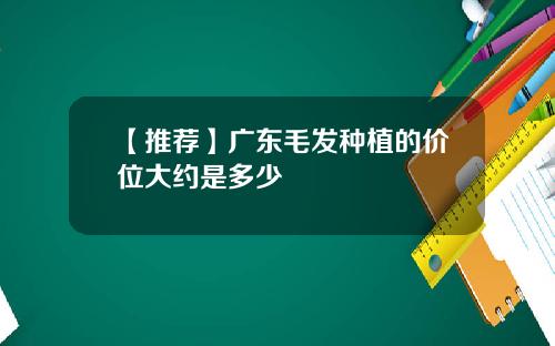 【推荐】广东毛发种植的价位大约是多少