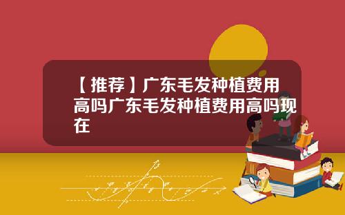 【推荐】广东毛发种植费用高吗广东毛发种植费用高吗现在