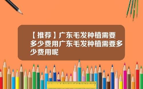 【推荐】广东毛发种植需要多少费用广东毛发种植需要多少费用呢