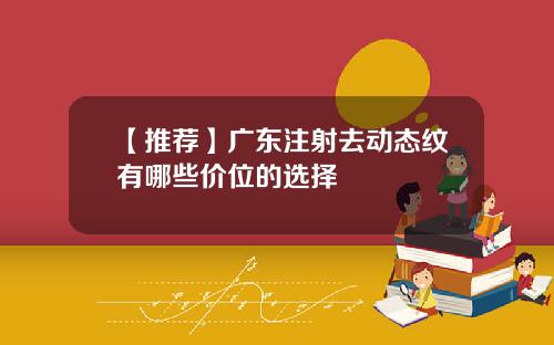 【推荐】广东注射去动态纹有哪些价位的选择