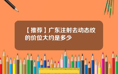 【推荐】广东注射去动态纹的价位大约是多少