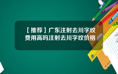 【推荐】广东注射去川字纹费用高吗注射去川字纹价格