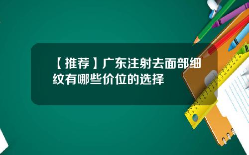 【推荐】广东注射去面部细纹有哪些价位的选择