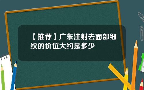 【推荐】广东注射去面部细纹的价位大约是多少