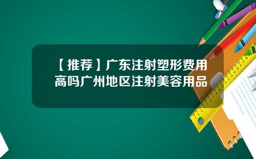 【推荐】广东注射塑形费用高吗广州地区注射美容用品